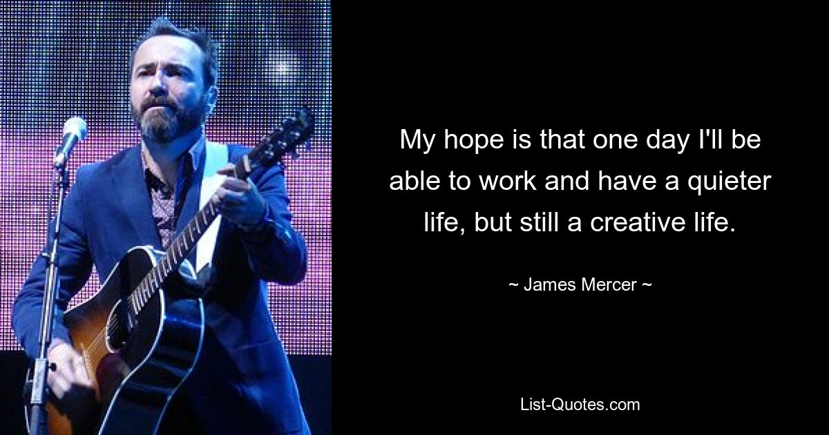 My hope is that one day I'll be able to work and have a quieter life, but still a creative life. — © James Mercer