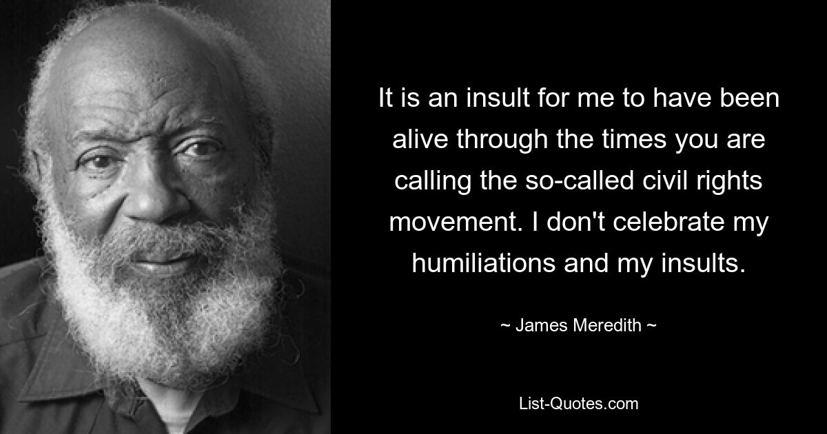 It is an insult for me to have been alive through the times you are calling the so-called civil rights movement. I don't celebrate my humiliations and my insults. — © James Meredith