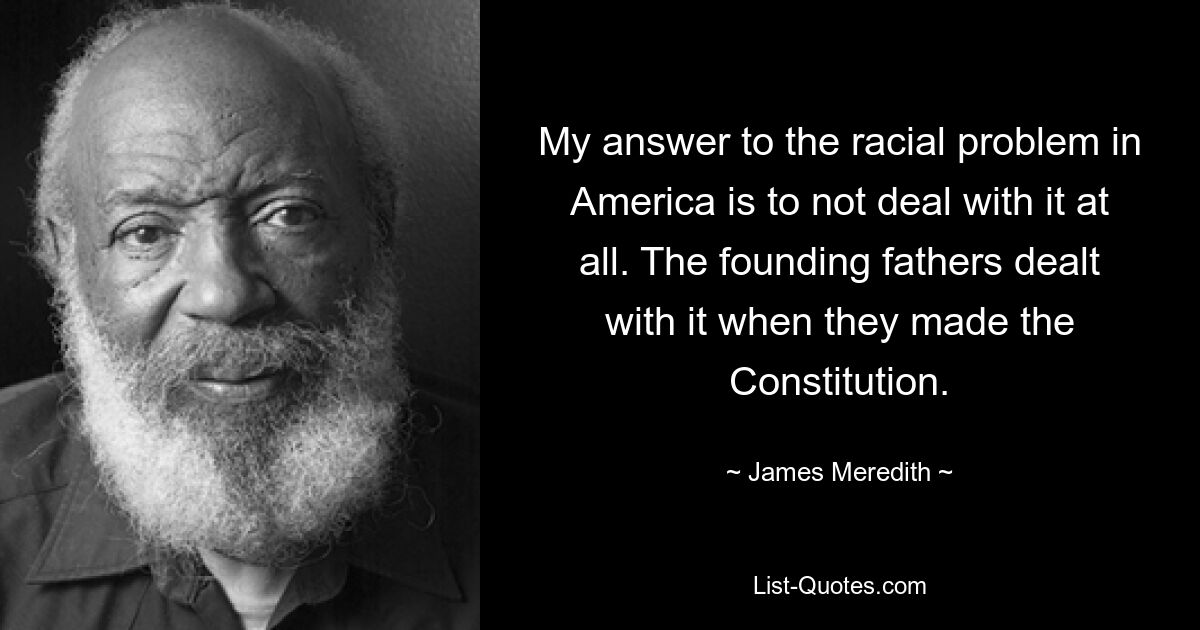 My answer to the racial problem in America is to not deal with it at all. The founding fathers dealt with it when they made the Constitution. — © James Meredith