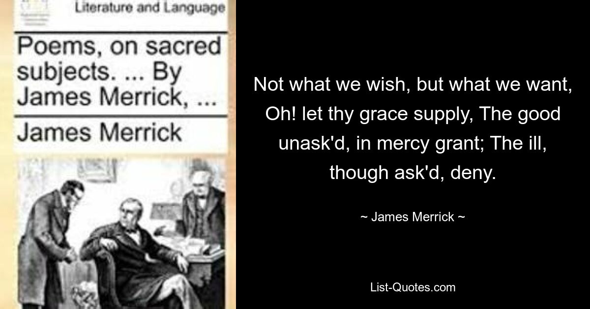 Not what we wish, but what we want, Oh! let thy grace supply, The good unask'd, in mercy grant; The ill, though ask'd, deny. — © James Merrick