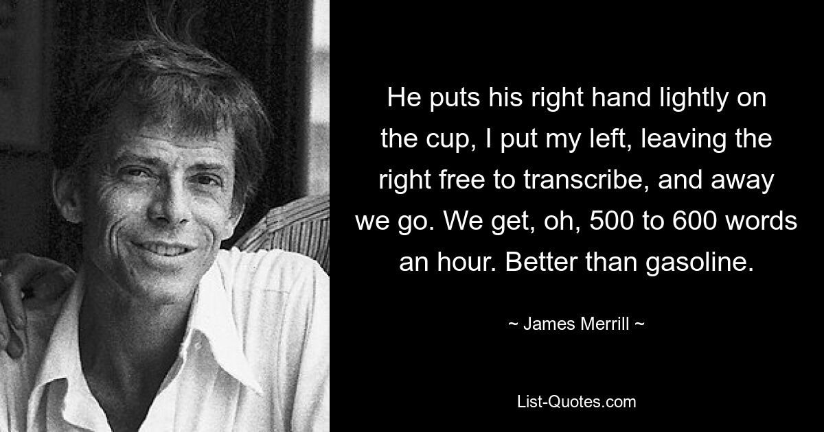 He puts his right hand lightly on the cup, I put my left, leaving the right free to transcribe, and away we go. We get, oh, 500 to 600 words an hour. Better than gasoline. — © James Merrill