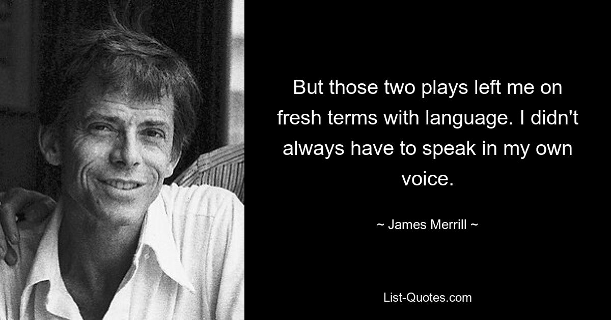 But those two plays left me on fresh terms with language. I didn't always have to speak in my own voice. — © James Merrill