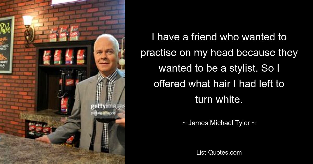 I have a friend who wanted to practise on my head because they wanted to be a stylist. So I offered what hair I had left to turn white. — © James Michael Tyler