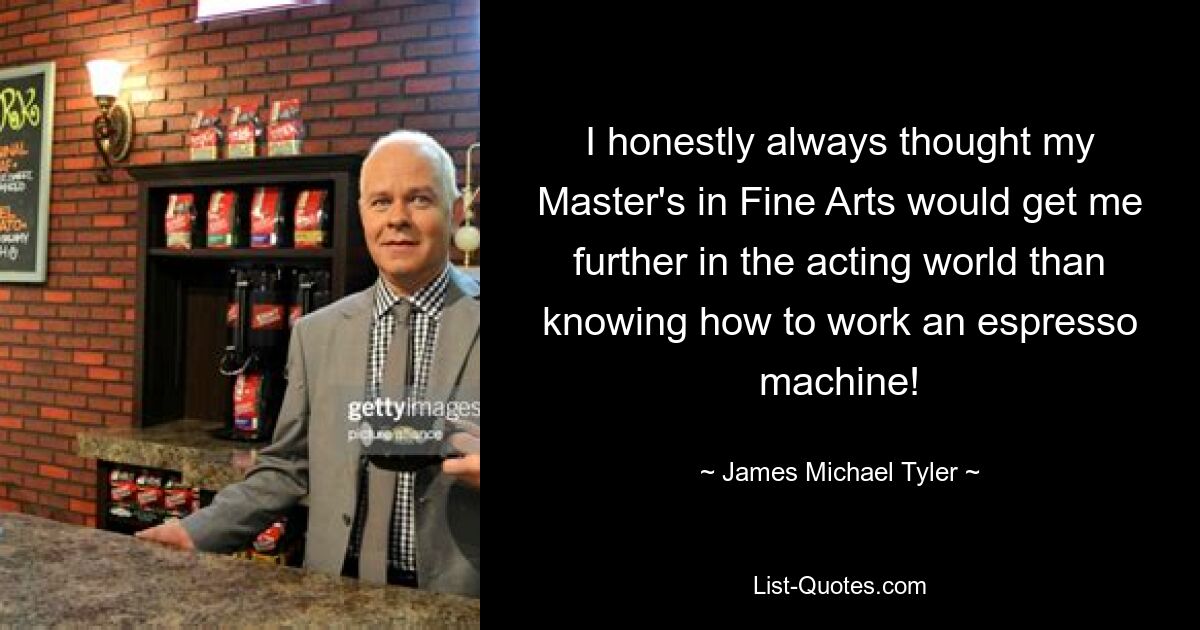 I honestly always thought my Master's in Fine Arts would get me further in the acting world than knowing how to work an espresso machine! — © James Michael Tyler