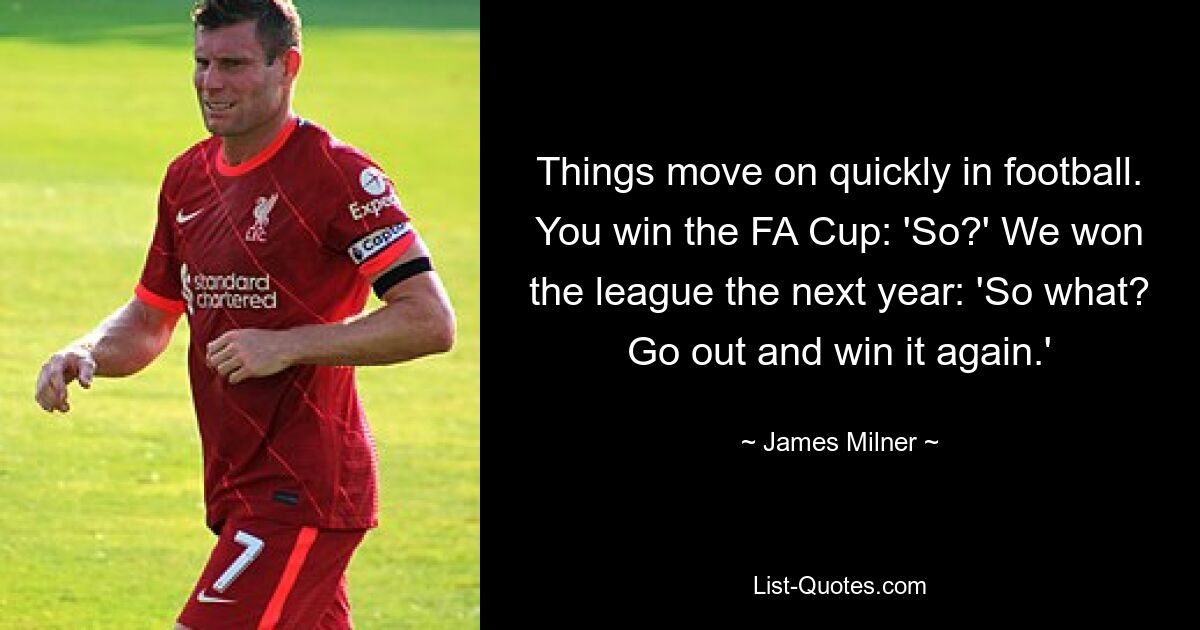 Things move on quickly in football. You win the FA Cup: 'So?' We won the league the next year: 'So what? Go out and win it again.' — © James Milner