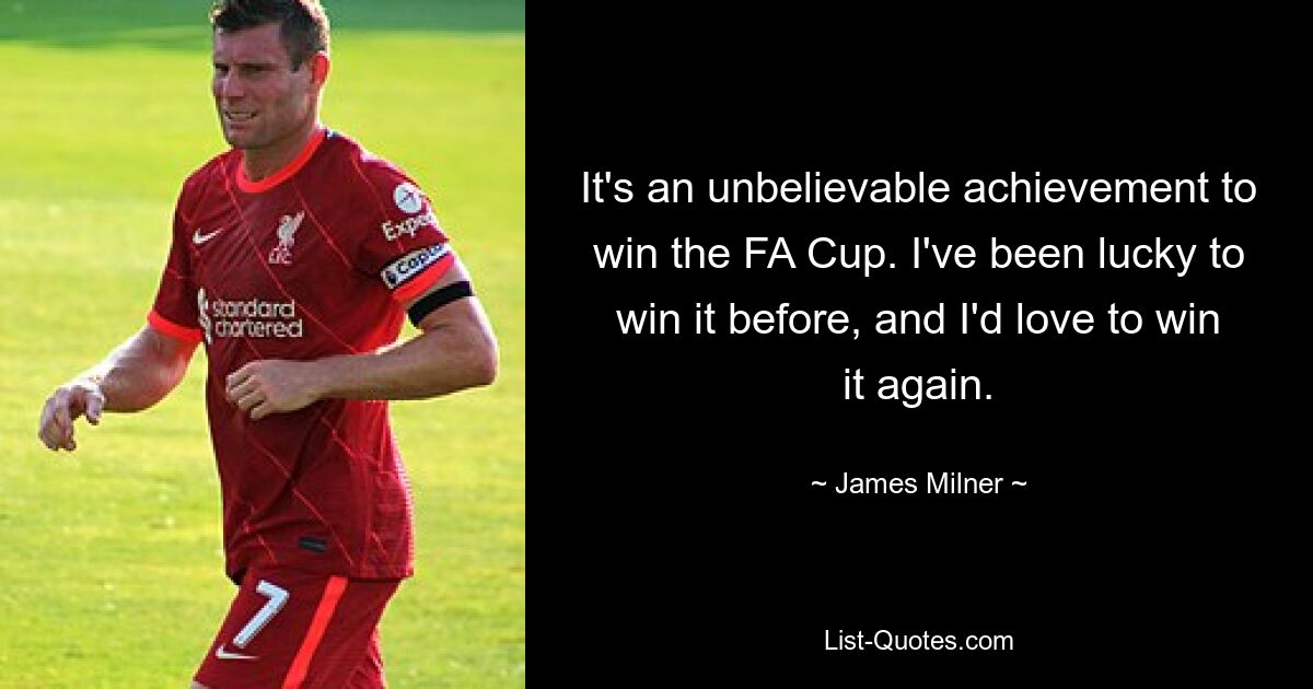 It's an unbelievable achievement to win the FA Cup. I've been lucky to win it before, and I'd love to win it again. — © James Milner