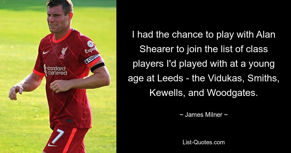 I had the chance to play with Alan Shearer to join the list of class players I'd played with at a young age at Leeds - the Vidukas, Smiths, Kewells, and Woodgates. — © James Milner