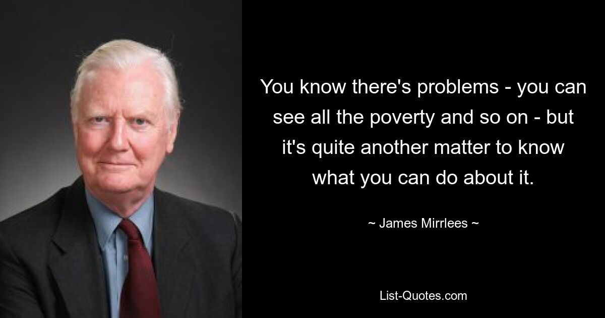 You know there's problems - you can see all the poverty and so on - but it's quite another matter to know what you can do about it. — © James Mirrlees