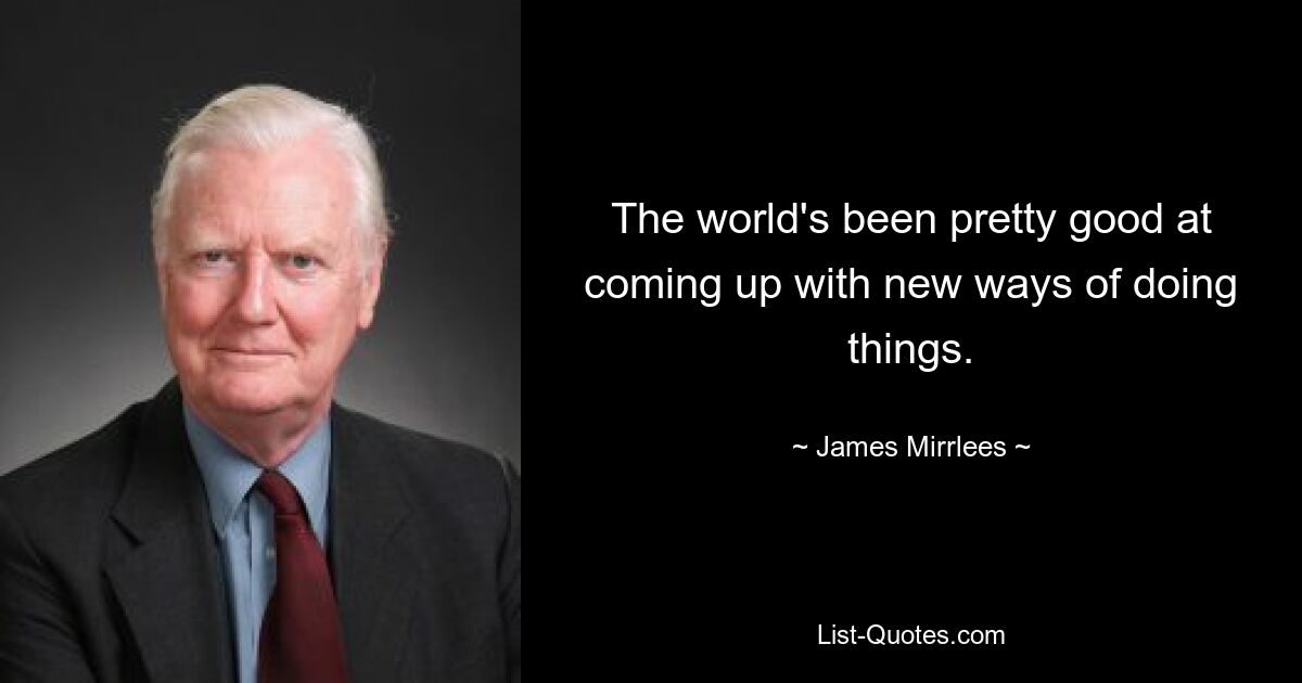 The world's been pretty good at coming up with new ways of doing things. — © James Mirrlees