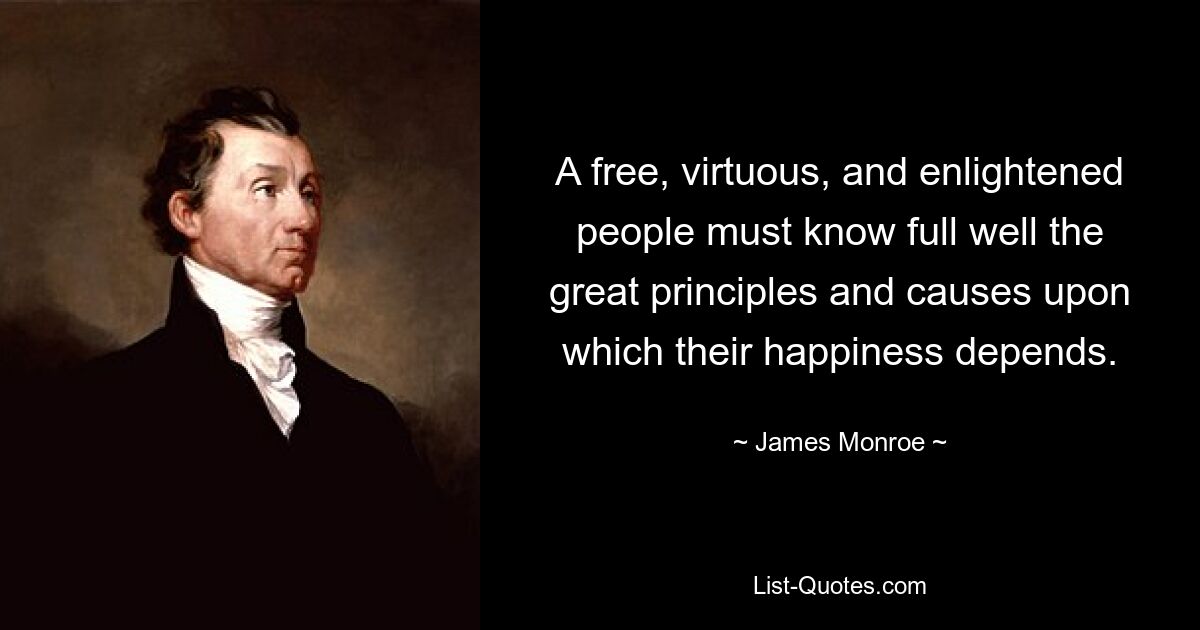 A free, virtuous, and enlightened people must know full well the great principles and causes upon which their happiness depends. — © James Monroe