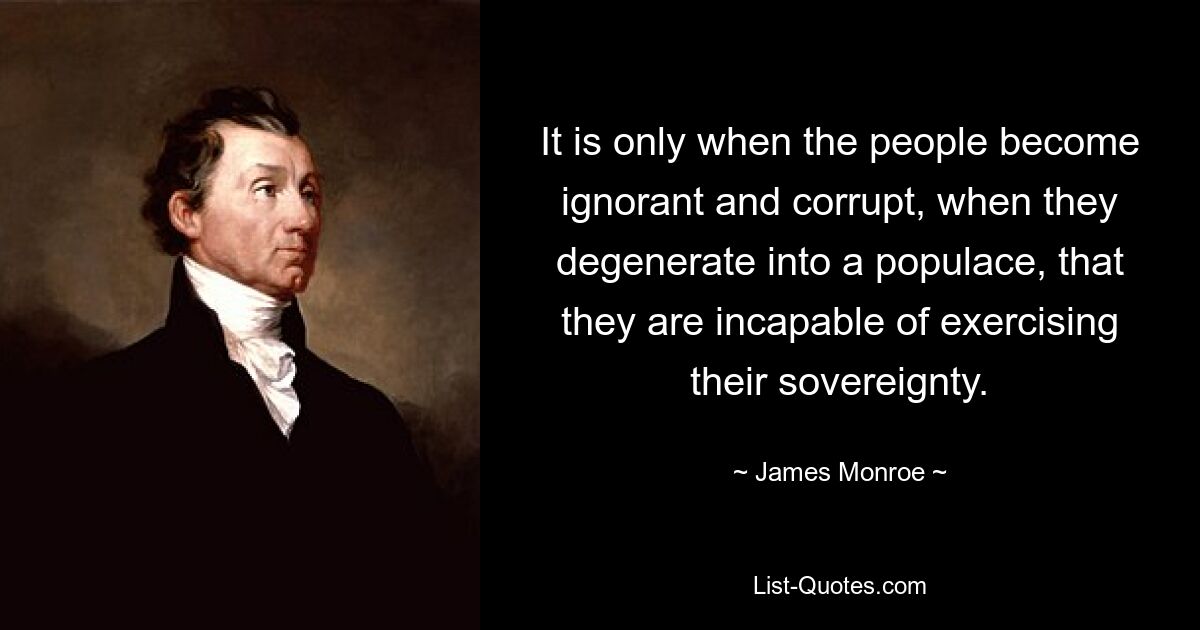 It is only when the people become ignorant and corrupt, when they degenerate into a populace, that they are incapable of exercising their sovereignty. — © James Monroe