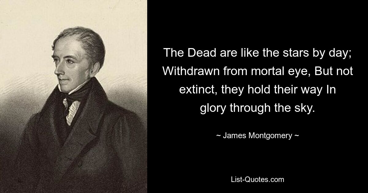 The Dead are like the stars by day; Withdrawn from mortal eye, But not extinct, they hold their way In glory through the sky. — © James Montgomery