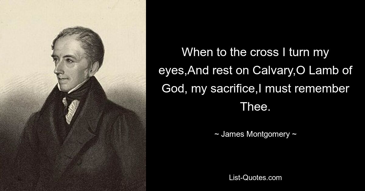 When to the cross I turn my eyes,And rest on Calvary,O Lamb of God, my sacrifice,I must remember Thee. — © James Montgomery