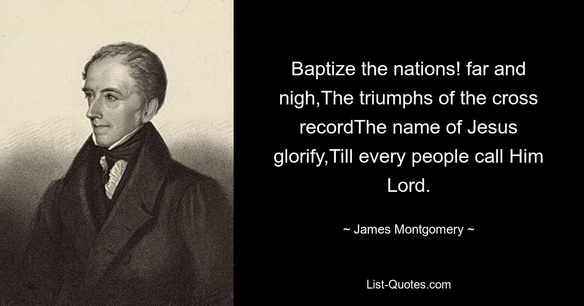 Baptize the nations! far and nigh,The triumphs of the cross recordThe name of Jesus glorify,Till every people call Him Lord. — © James Montgomery