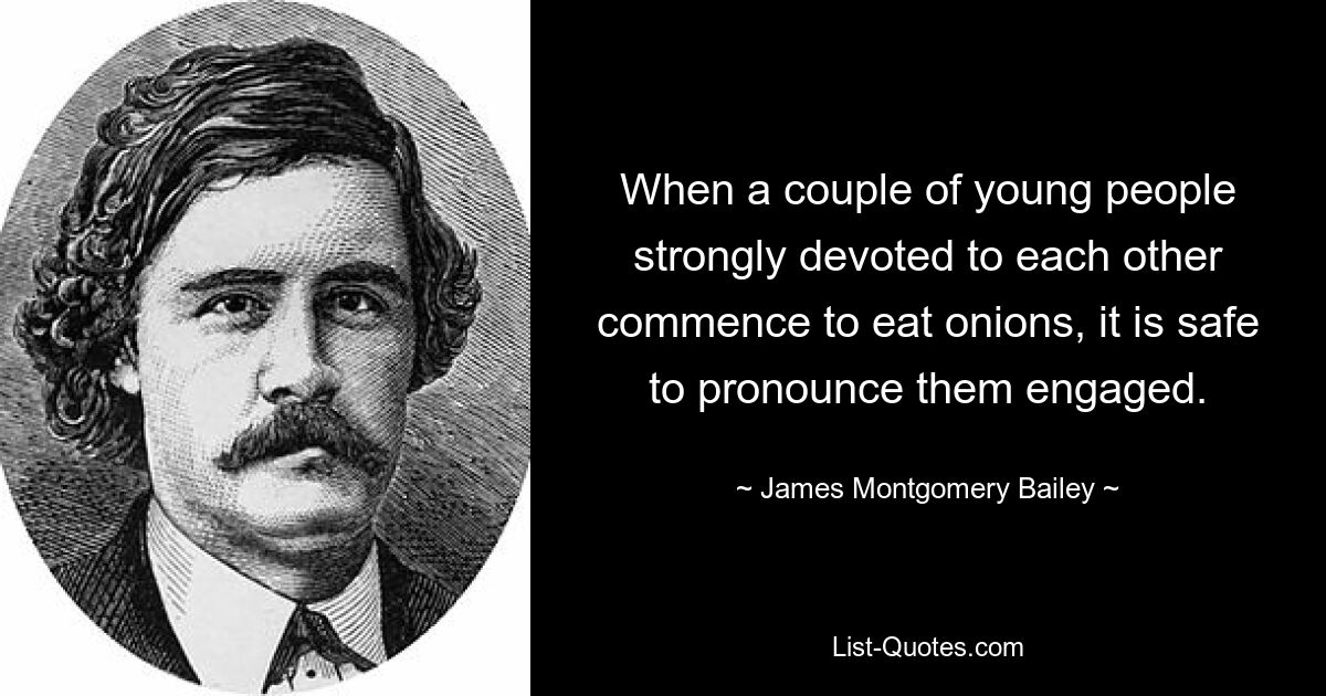 When a couple of young people strongly devoted to each other commence to eat onions, it is safe to pronounce them engaged. — © James Montgomery Bailey