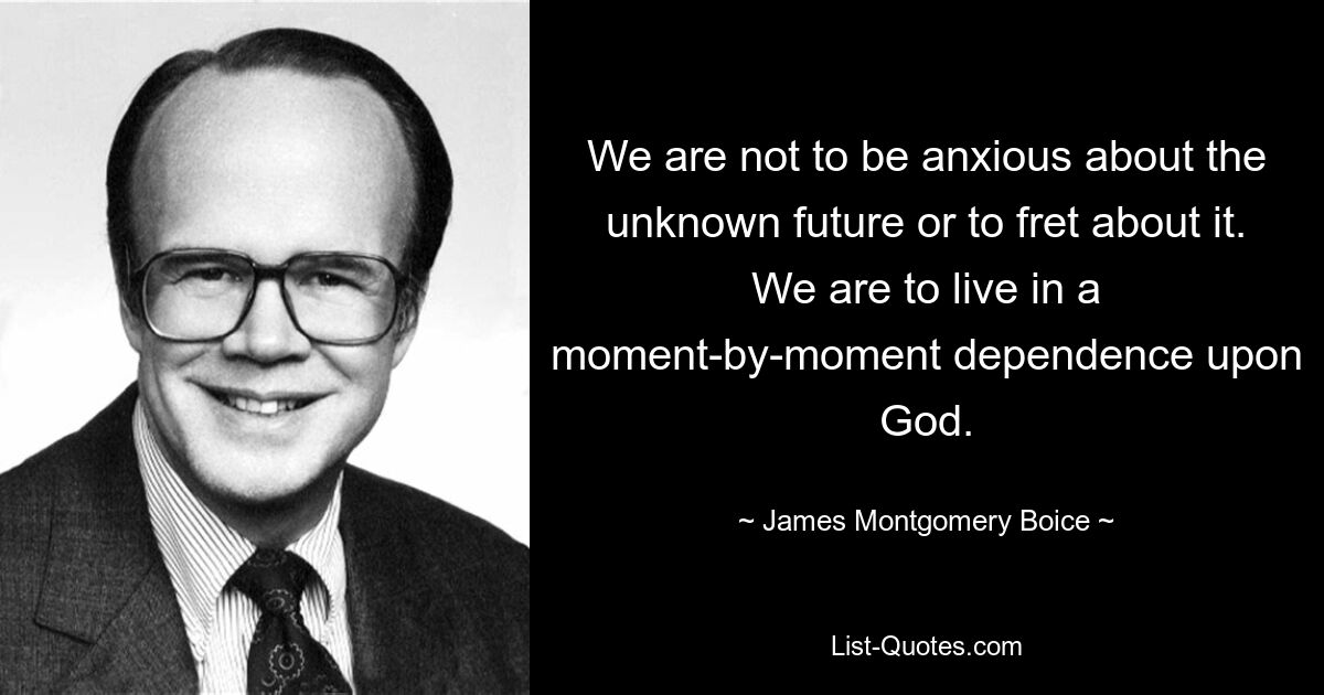 We are not to be anxious about the unknown future or to fret about it. We are to live in a moment-by-moment dependence upon God. — © James Montgomery Boice