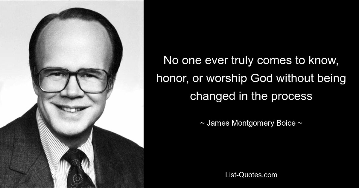 No one ever truly comes to know, honor, or worship God without being changed in the process — © James Montgomery Boice