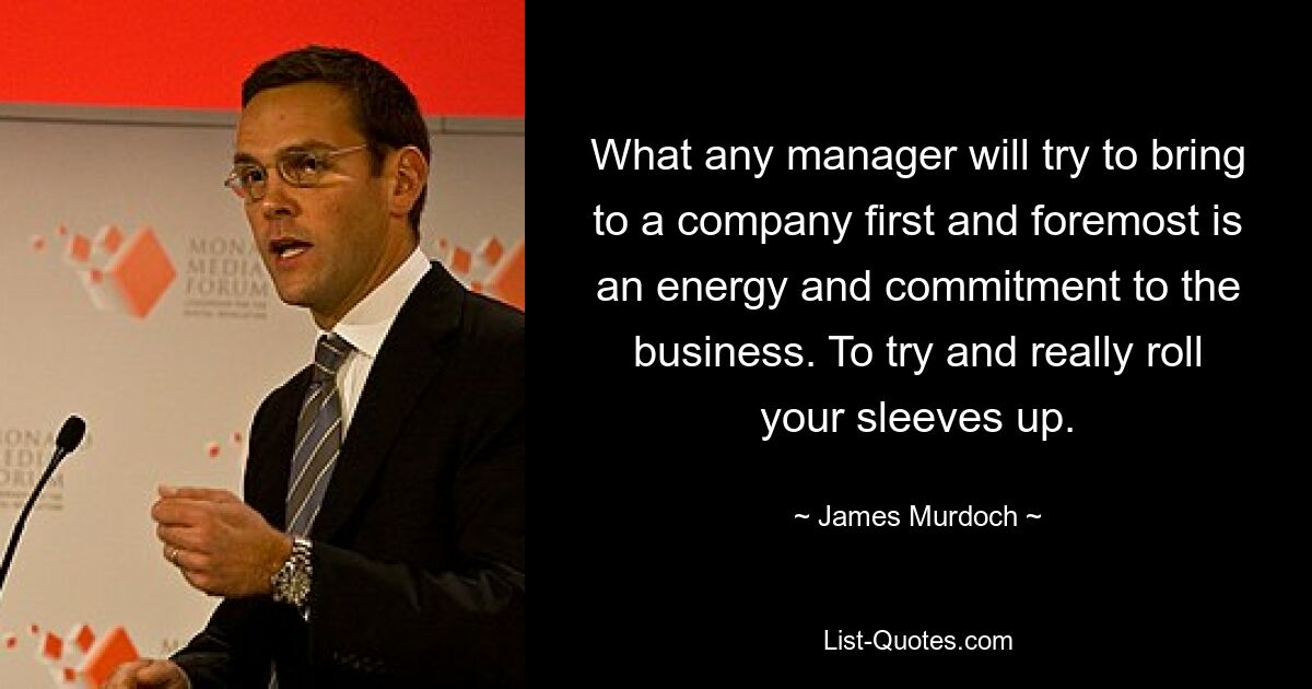 What any manager will try to bring to a company first and foremost is an energy and commitment to the business. To try and really roll your sleeves up. — © James Murdoch