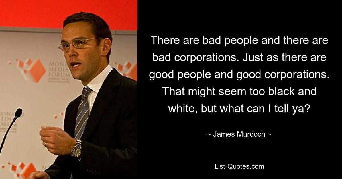 There are bad people and there are bad corporations. Just as there are good people and good corporations. That might seem too black and white, but what can I tell ya? — © James Murdoch