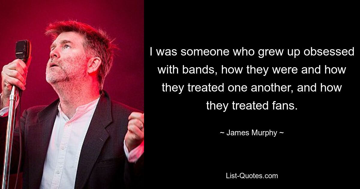 I was someone who grew up obsessed with bands, how they were and how they treated one another, and how they treated fans. — © James Murphy