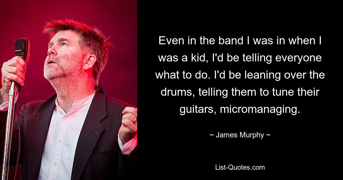 Even in the band I was in when I was a kid, I'd be telling everyone what to do. I'd be leaning over the drums, telling them to tune their guitars, micromanaging. — © James Murphy