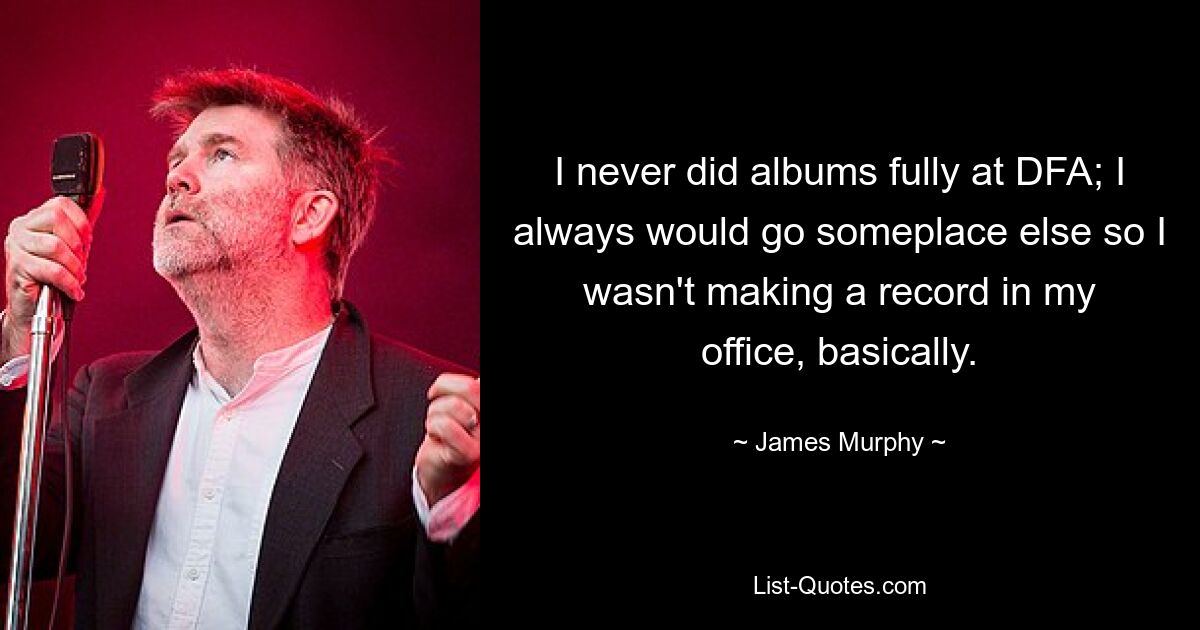 I never did albums fully at DFA; I always would go someplace else so I wasn't making a record in my office, basically. — © James Murphy