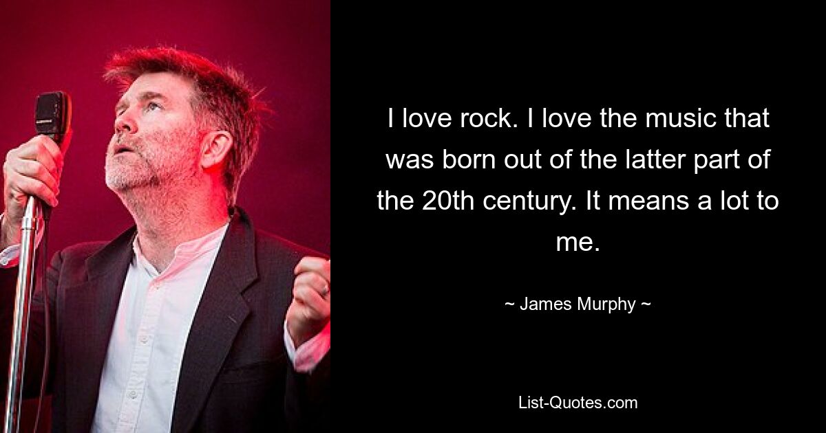 I love rock. I love the music that was born out of the latter part of the 20th century. It means a lot to me. — © James Murphy