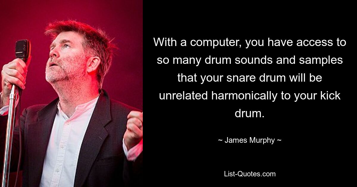 With a computer, you have access to so many drum sounds and samples that your snare drum will be unrelated harmonically to your kick drum. — © James Murphy