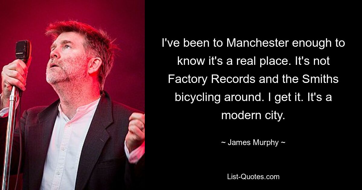 I've been to Manchester enough to know it's a real place. It's not Factory Records and the Smiths bicycling around. I get it. It's a modern city. — © James Murphy