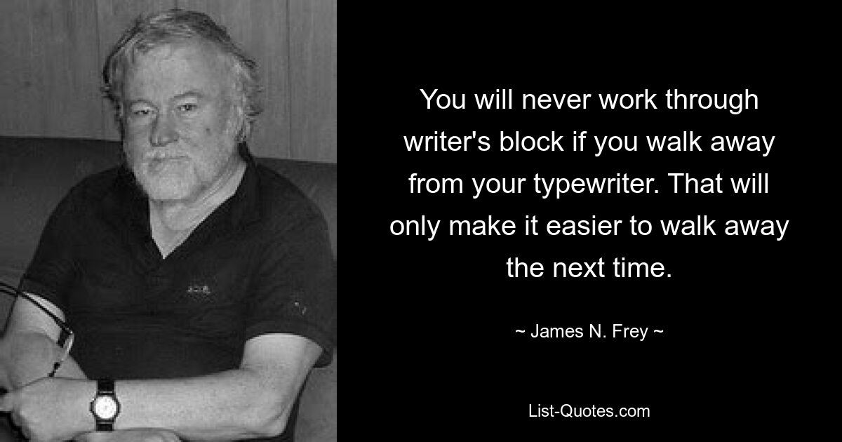 You will never work through writer's block if you walk away from your typewriter. That will only make it easier to walk away the next time. — © James N. Frey