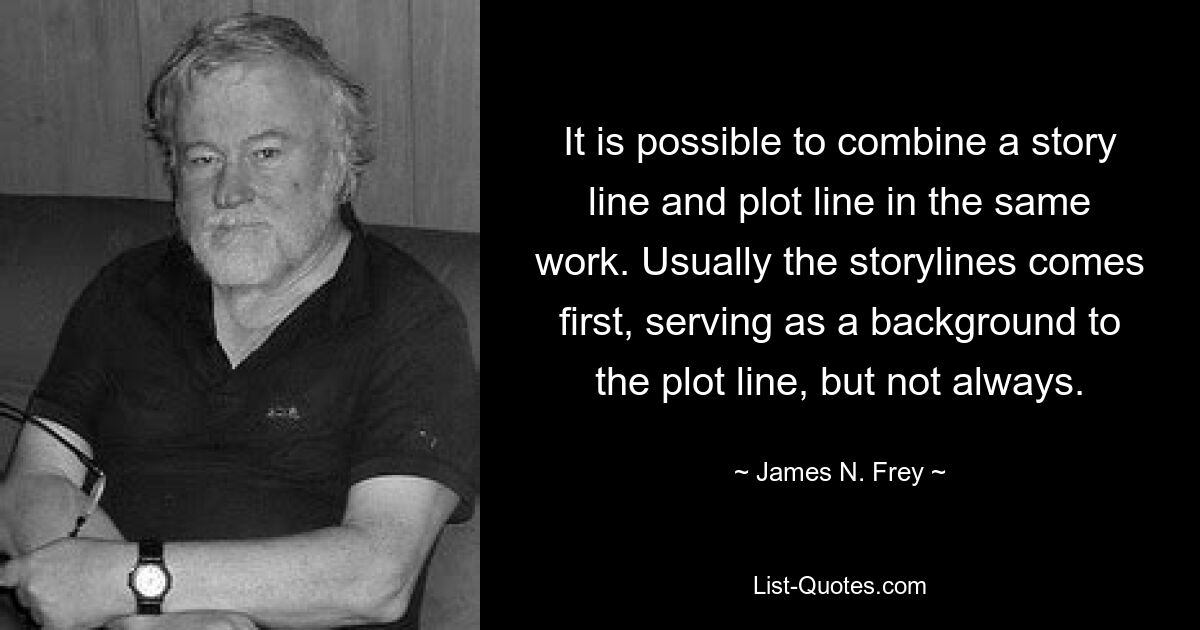 It is possible to combine a story line and plot line in the same work. Usually the storylines comes first, serving as a background to the plot line, but not always. — © James N. Frey