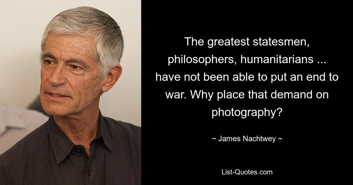 The greatest statesmen, philosophers, humanitarians ... have not been able to put an end to war. Why place that demand on photography? — © James Nachtwey