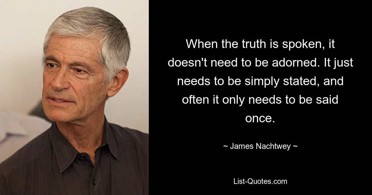 When the truth is spoken, it doesn't need to be adorned. It just needs to be simply stated, and often it only needs to be said once. — © James Nachtwey