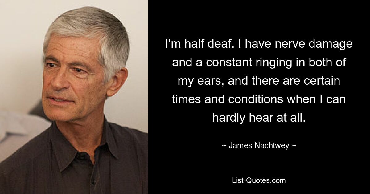 I'm half deaf. I have nerve damage and a constant ringing in both of my ears, and there are certain times and conditions when I can hardly hear at all. — © James Nachtwey