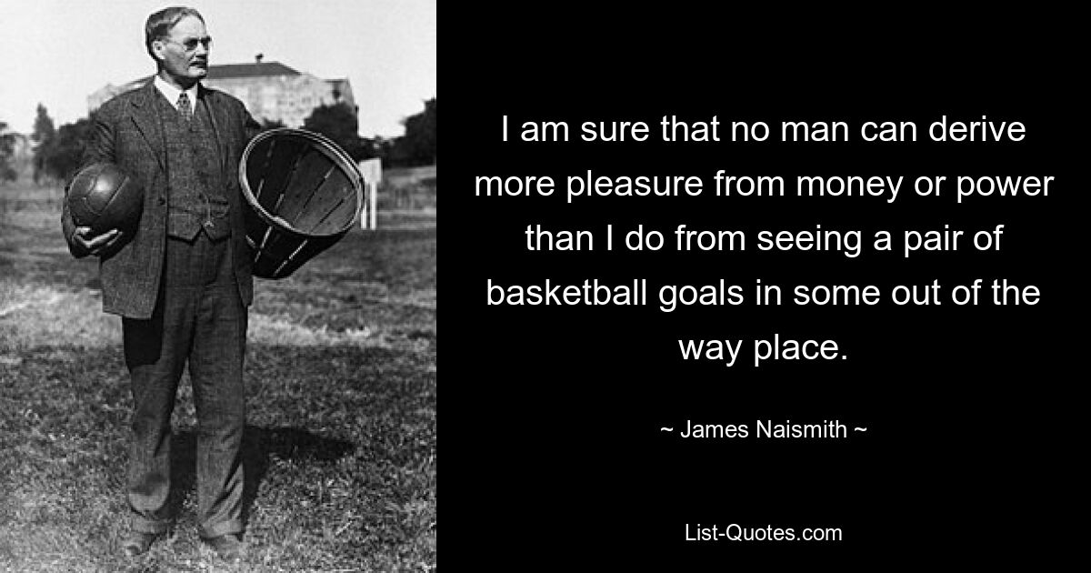 I am sure that no man can derive more pleasure from money or power than I do from seeing a pair of basketball goals in some out of the way place. — © James Naismith