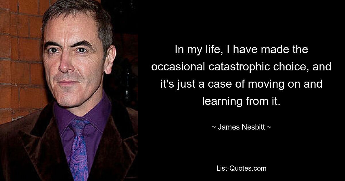 In my life, I have made the occasional catastrophic choice, and it's just a case of moving on and learning from it. — © James Nesbitt