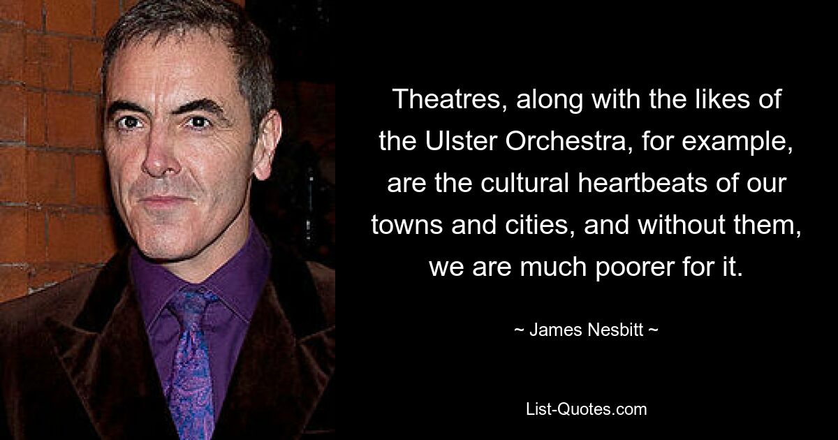 Theatres, along with the likes of the Ulster Orchestra, for example, are the cultural heartbeats of our towns and cities, and without them, we are much poorer for it. — © James Nesbitt