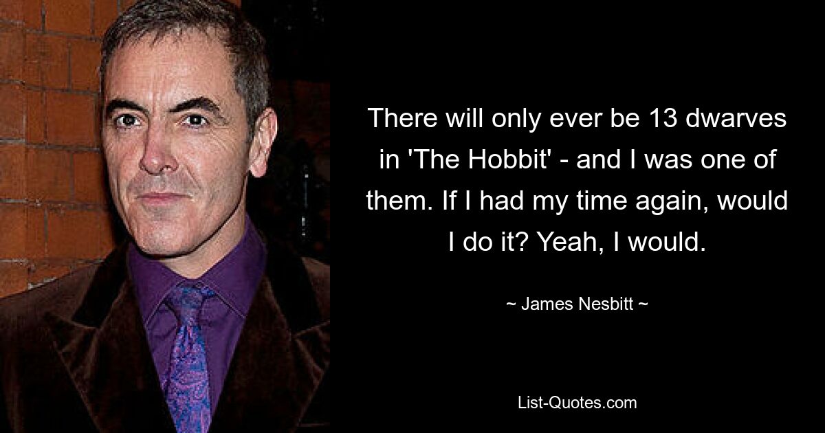 There will only ever be 13 dwarves in 'The Hobbit' - and I was one of them. If I had my time again, would I do it? Yeah, I would. — © James Nesbitt