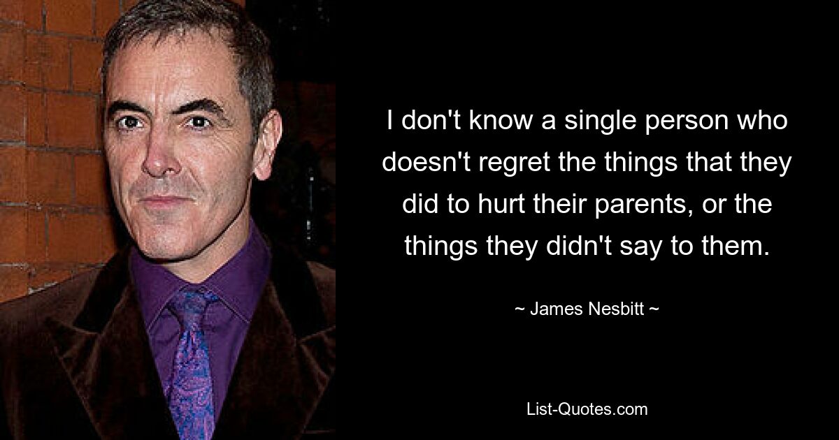 I don't know a single person who doesn't regret the things that they did to hurt their parents, or the things they didn't say to them. — © James Nesbitt