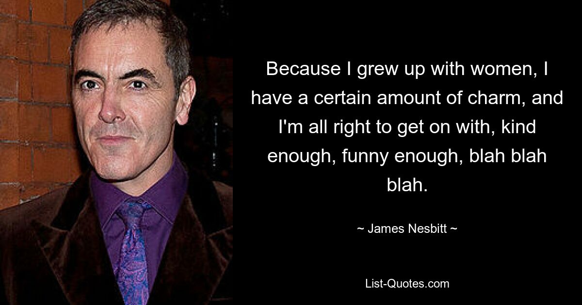 Because I grew up with women, I have a certain amount of charm, and I'm all right to get on with, kind enough, funny enough, blah blah blah. — © James Nesbitt