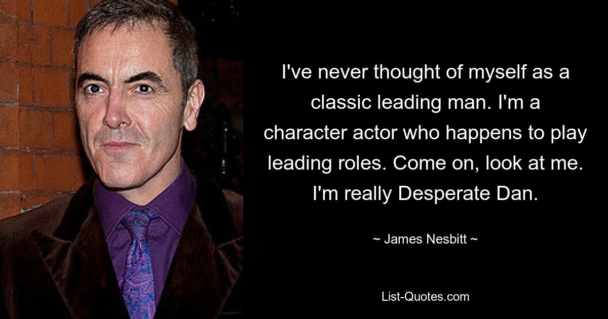 I've never thought of myself as a classic leading man. I'm a character actor who happens to play leading roles. Come on, look at me. I'm really Desperate Dan. — © James Nesbitt