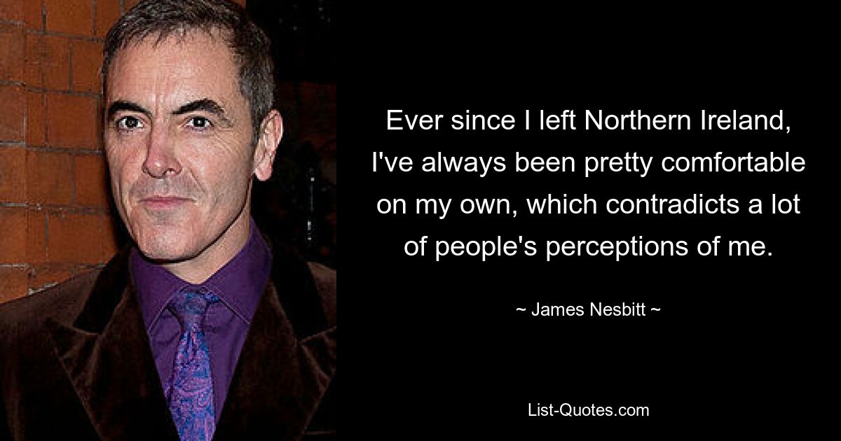 Ever since I left Northern Ireland, I've always been pretty comfortable on my own, which contradicts a lot of people's perceptions of me. — © James Nesbitt