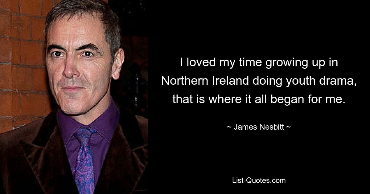 I loved my time growing up in Northern Ireland doing youth drama, that is where it all began for me. — © James Nesbitt