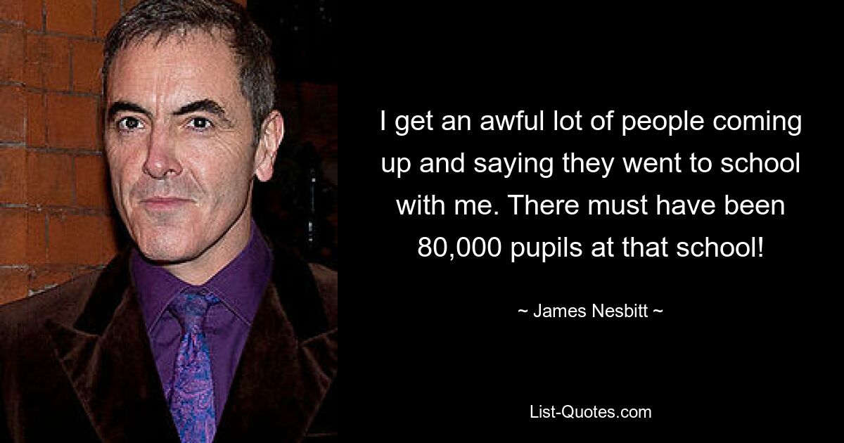 I get an awful lot of people coming up and saying they went to school with me. There must have been 80,000 pupils at that school! — © James Nesbitt