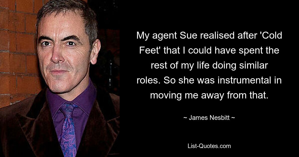 My agent Sue realised after 'Cold Feet' that I could have spent the rest of my life doing similar roles. So she was instrumental in moving me away from that. — © James Nesbitt