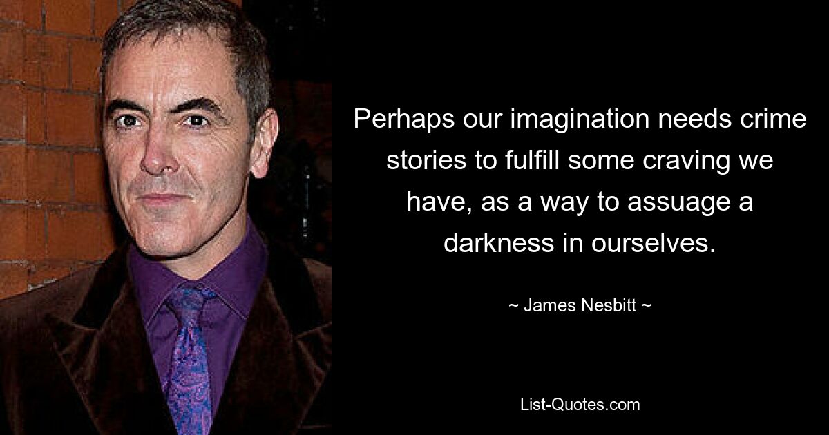 Perhaps our imagination needs crime stories to fulfill some craving we have, as a way to assuage a darkness in ourselves. — © James Nesbitt