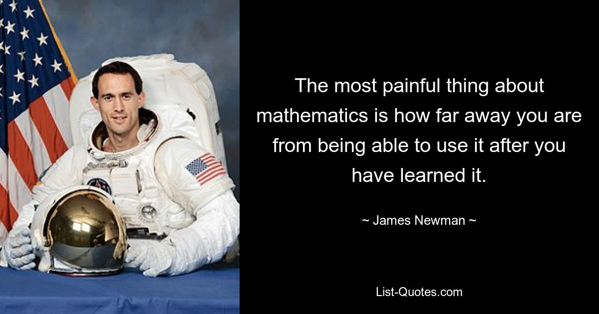 The most painful thing about mathematics is how far away you are from being able to use it after you have learned it. — © James Newman