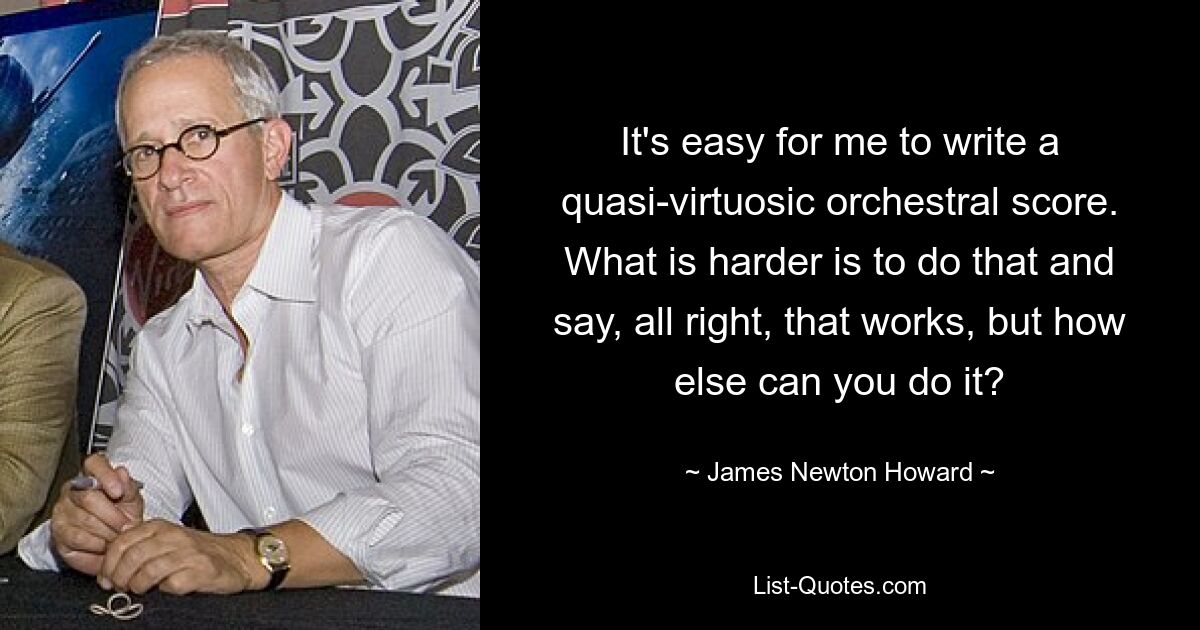 It's easy for me to write a quasi-virtuosic orchestral score. What is harder is to do that and say, all right, that works, but how else can you do it? — © James Newton Howard