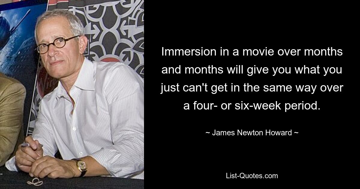 Immersion in a movie over months and months will give you what you just can't get in the same way over a four- or six-week period. — © James Newton Howard