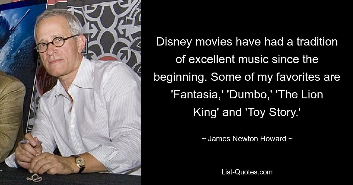 Disney movies have had a tradition of excellent music since the beginning. Some of my favorites are 'Fantasia,' 'Dumbo,' 'The Lion King' and 'Toy Story.' — © James Newton Howard